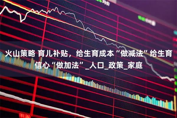 火山策略 育儿补贴，给生育成本“做减法”给生育信心“做加法”_人口_政策_家庭