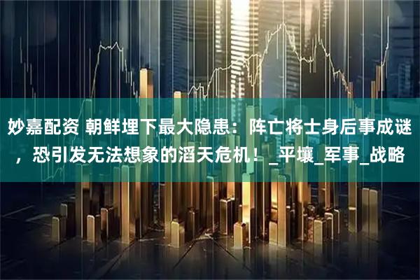 妙嘉配资 朝鲜埋下最大隐患：阵亡将士身后事成谜，恐引发无法想象的滔天危机！_平壤_军事_战略