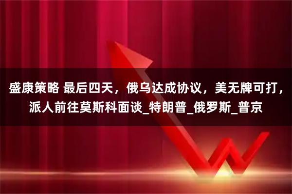 盛康策略 最后四天，俄乌达成协议，美无牌可打，派人前往莫斯科面谈_特朗普_俄罗斯_普京