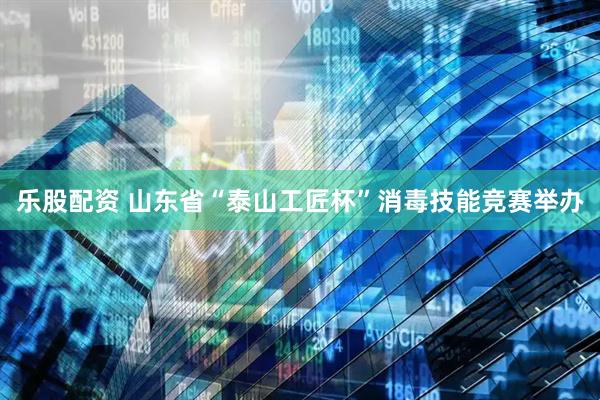 乐股配资 山东省“泰山工匠杯”消毒技能竞赛举办