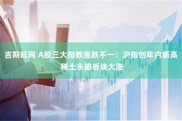 吉期旺网 A股三大指数涨跌不一：沪指创年内新高 稀土永磁板块大涨
