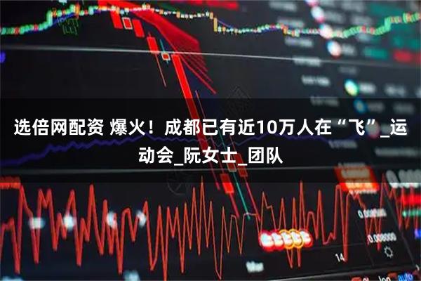选倍网配资 爆火！成都已有近10万人在“飞”_运动会_阮女士_团队
