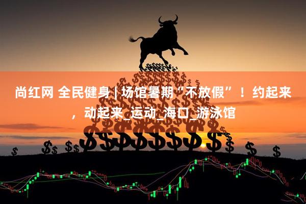 尚红网 全民健身 | 场馆暑期“不放假” ！约起来，动起来_运动_海口_游泳馆