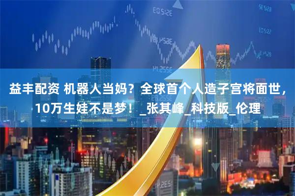 益丰配资 机器人当妈？全球首个人造子宫将面世，10万生娃不是梦！_张其峰_科技版_伦理