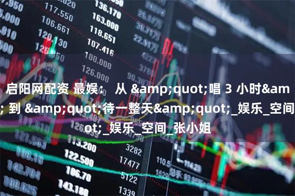 启阳网配资 最娱： 从 &quot;唱 3 小时&quot; 到 &quot;待一整天&quot;_娱乐_空间_张小姐
