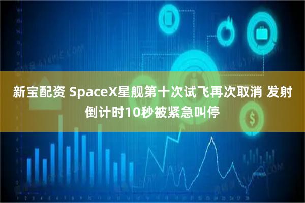 新宝配资 SpaceX星舰第十次试飞再次取消 发射倒计时10秒被紧急叫停