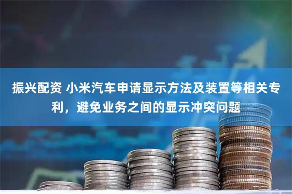 振兴配资 小米汽车申请显示方法及装置等相关专利，避免业务之间的显示冲突问题
