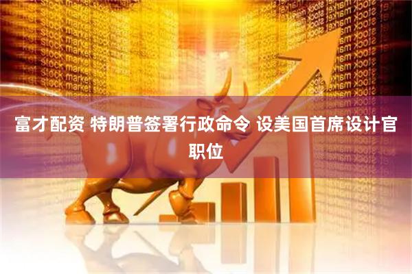 富才配资 特朗普签署行政命令 设美国首席设计官职位