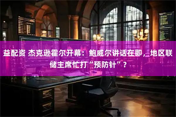 益配资 杰克逊霍尔开幕：鲍威尔讲话在即，地区联储主席忙打“预防针”？