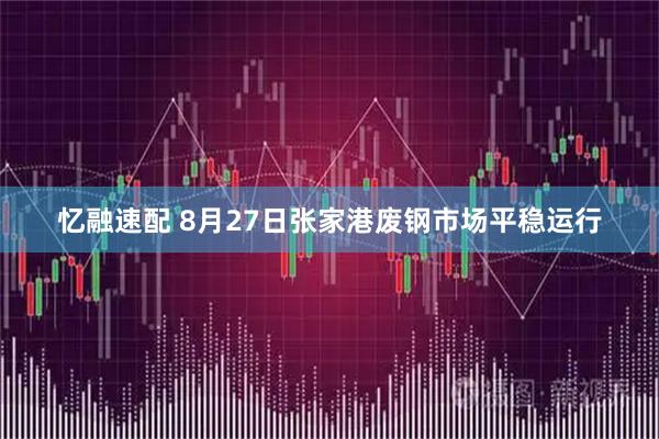 忆融速配 8月27日张家港废钢市场平稳运行