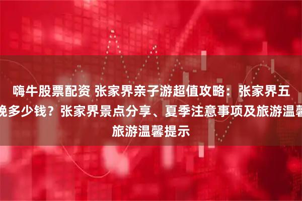 嗨牛股票配资 张家界亲子游超值攻略：张家界五天四晚多少钱？张家界景点分享、夏季注意事项及旅游温馨提示