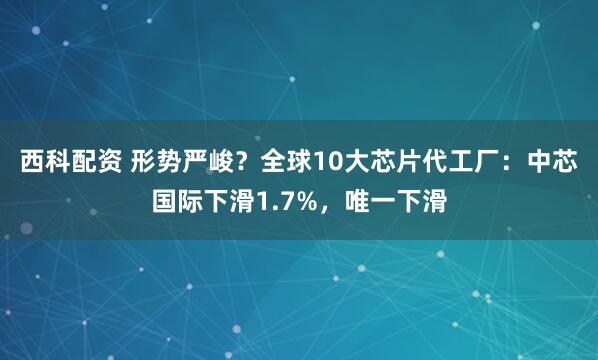 西科配资 形势严峻？全球10大芯片代工厂：中芯国际下滑1.7%，唯一下滑