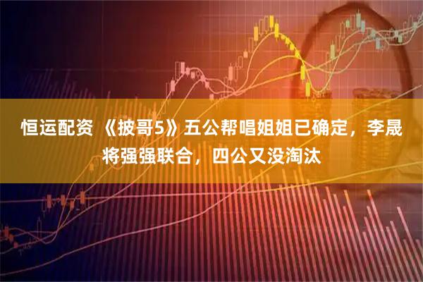 恒运配资 《披哥5》五公帮唱姐姐已确定，李晟将强强联合，四公又没淘汰