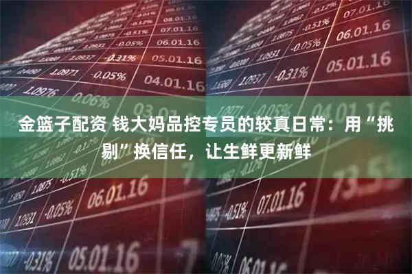 金篮子配资 钱大妈品控专员的较真日常：用“挑剔”换信任，让生鲜更新鲜