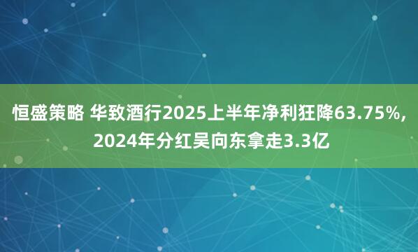 恒盛策略 华致酒行2025上半年净利狂降63.75%, 2024年分红吴向东拿走3.3亿