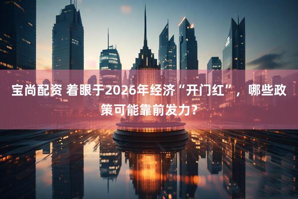 宝尚配资 着眼于2026年经济“开门红”，哪些政策可能靠前发力？