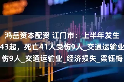 鸿岳资本配资 江门市：上半年发生生产安全事故43起，死亡41人受伤9人_交通运输业_经济损失_梁钰梅