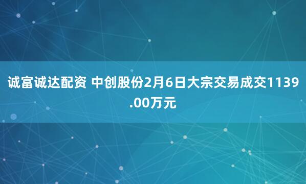 诚富诚达配资 中创股份2月6日大宗交易成交1139.00万元